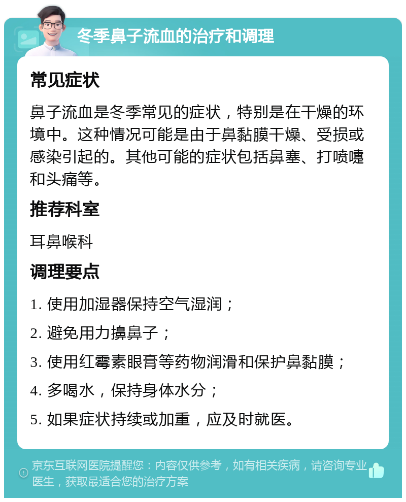 冬季鼻子流血的治疗和调理 常见症状 鼻子流血是冬季常见的症状，特别是在干燥的环境中。这种情况可能是由于鼻黏膜干燥、受损或感染引起的。其他可能的症状包括鼻塞、打喷嚏和头痛等。 推荐科室 耳鼻喉科 调理要点 1. 使用加湿器保持空气湿润； 2. 避免用力擤鼻子； 3. 使用红霉素眼膏等药物润滑和保护鼻黏膜； 4. 多喝水，保持身体水分； 5. 如果症状持续或加重，应及时就医。