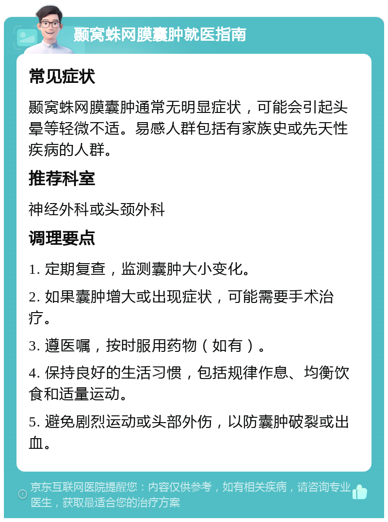 颞窝蛛网膜囊肿就医指南 常见症状 颞窝蛛网膜囊肿通常无明显症状，可能会引起头晕等轻微不适。易感人群包括有家族史或先天性疾病的人群。 推荐科室 神经外科或头颈外科 调理要点 1. 定期复查，监测囊肿大小变化。 2. 如果囊肿增大或出现症状，可能需要手术治疗。 3. 遵医嘱，按时服用药物（如有）。 4. 保持良好的生活习惯，包括规律作息、均衡饮食和适量运动。 5. 避免剧烈运动或头部外伤，以防囊肿破裂或出血。