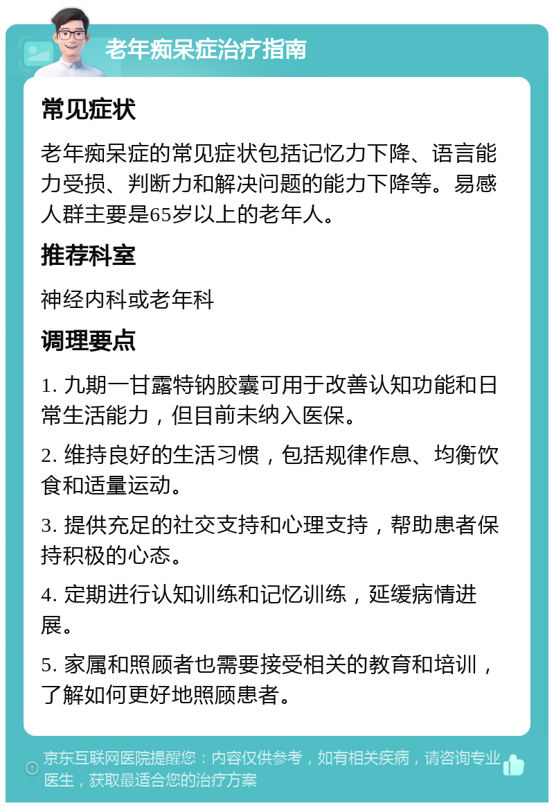 老年痴呆症治疗指南 常见症状 老年痴呆症的常见症状包括记忆力下降、语言能力受损、判断力和解决问题的能力下降等。易感人群主要是65岁以上的老年人。 推荐科室 神经内科或老年科 调理要点 1. 九期一甘露特钠胶囊可用于改善认知功能和日常生活能力，但目前未纳入医保。 2. 维持良好的生活习惯，包括规律作息、均衡饮食和适量运动。 3. 提供充足的社交支持和心理支持，帮助患者保持积极的心态。 4. 定期进行认知训练和记忆训练，延缓病情进展。 5. 家属和照顾者也需要接受相关的教育和培训，了解如何更好地照顾患者。