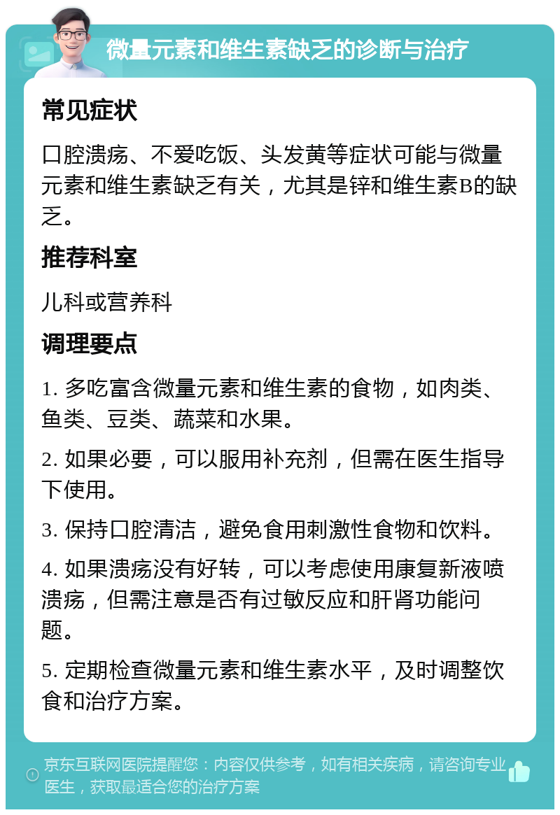 微量元素和维生素缺乏的诊断与治疗 常见症状 口腔溃疡、不爱吃饭、头发黄等症状可能与微量元素和维生素缺乏有关，尤其是锌和维生素B的缺乏。 推荐科室 儿科或营养科 调理要点 1. 多吃富含微量元素和维生素的食物，如肉类、鱼类、豆类、蔬菜和水果。 2. 如果必要，可以服用补充剂，但需在医生指导下使用。 3. 保持口腔清洁，避免食用刺激性食物和饮料。 4. 如果溃疡没有好转，可以考虑使用康复新液喷溃疡，但需注意是否有过敏反应和肝肾功能问题。 5. 定期检查微量元素和维生素水平，及时调整饮食和治疗方案。