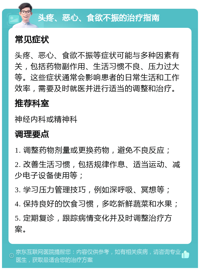 头疼、恶心、食欲不振的治疗指南 常见症状 头疼、恶心、食欲不振等症状可能与多种因素有关，包括药物副作用、生活习惯不良、压力过大等。这些症状通常会影响患者的日常生活和工作效率，需要及时就医并进行适当的调整和治疗。 推荐科室 神经内科或精神科 调理要点 1. 调整药物剂量或更换药物，避免不良反应； 2. 改善生活习惯，包括规律作息、适当运动、减少电子设备使用等； 3. 学习压力管理技巧，例如深呼吸、冥想等； 4. 保持良好的饮食习惯，多吃新鲜蔬菜和水果； 5. 定期复诊，跟踪病情变化并及时调整治疗方案。