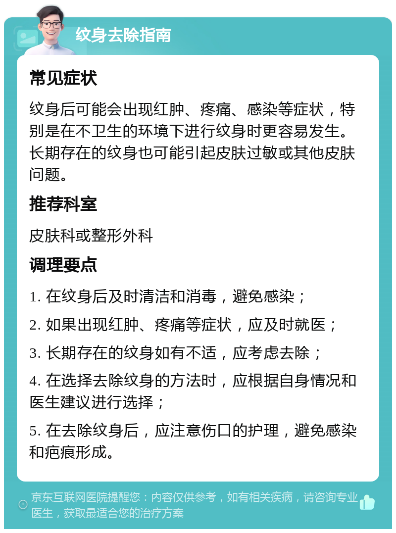 纹身去除指南 常见症状 纹身后可能会出现红肿、疼痛、感染等症状，特别是在不卫生的环境下进行纹身时更容易发生。长期存在的纹身也可能引起皮肤过敏或其他皮肤问题。 推荐科室 皮肤科或整形外科 调理要点 1. 在纹身后及时清洁和消毒，避免感染； 2. 如果出现红肿、疼痛等症状，应及时就医； 3. 长期存在的纹身如有不适，应考虑去除； 4. 在选择去除纹身的方法时，应根据自身情况和医生建议进行选择； 5. 在去除纹身后，应注意伤口的护理，避免感染和疤痕形成。