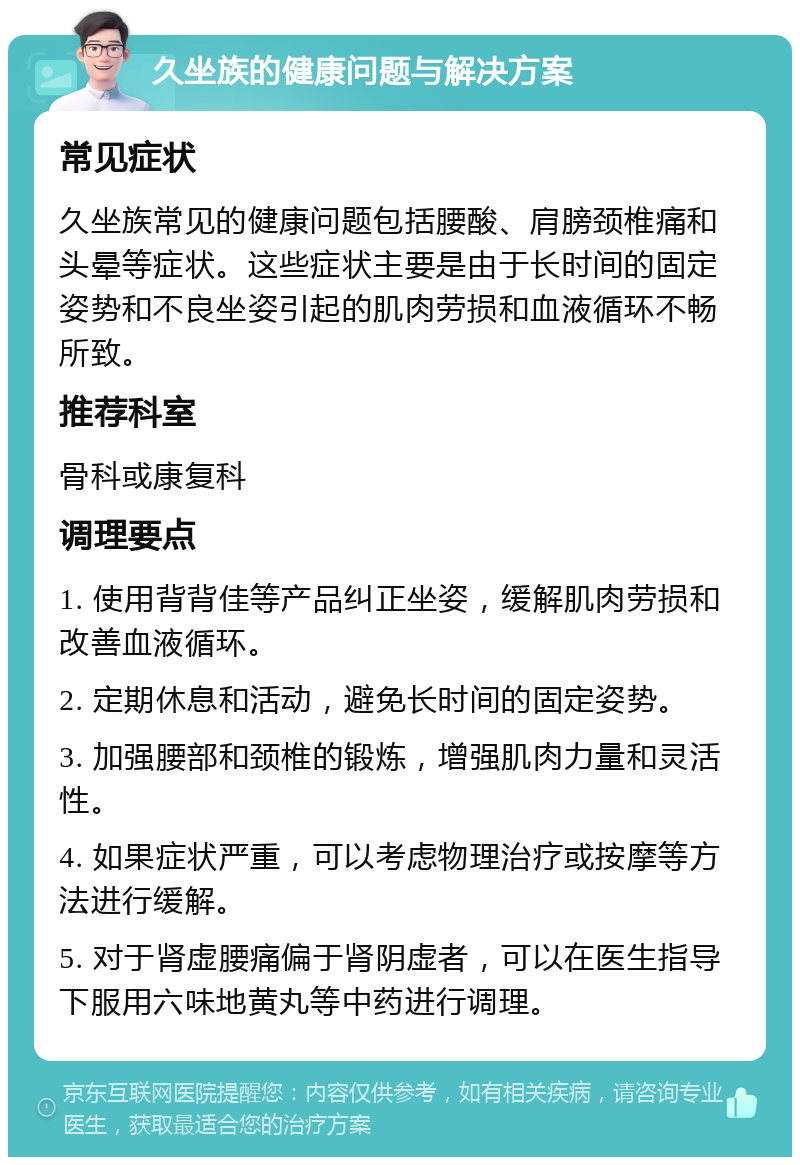 久坐族的健康问题与解决方案 常见症状 久坐族常见的健康问题包括腰酸、肩膀颈椎痛和头晕等症状。这些症状主要是由于长时间的固定姿势和不良坐姿引起的肌肉劳损和血液循环不畅所致。 推荐科室 骨科或康复科 调理要点 1. 使用背背佳等产品纠正坐姿，缓解肌肉劳损和改善血液循环。 2. 定期休息和活动，避免长时间的固定姿势。 3. 加强腰部和颈椎的锻炼，增强肌肉力量和灵活性。 4. 如果症状严重，可以考虑物理治疗或按摩等方法进行缓解。 5. 对于肾虚腰痛偏于肾阴虚者，可以在医生指导下服用六味地黄丸等中药进行调理。