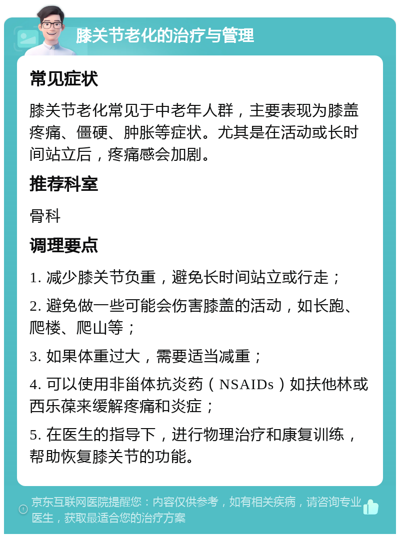 膝关节老化的治疗与管理 常见症状 膝关节老化常见于中老年人群，主要表现为膝盖疼痛、僵硬、肿胀等症状。尤其是在活动或长时间站立后，疼痛感会加剧。 推荐科室 骨科 调理要点 1. 减少膝关节负重，避免长时间站立或行走； 2. 避免做一些可能会伤害膝盖的活动，如长跑、爬楼、爬山等； 3. 如果体重过大，需要适当减重； 4. 可以使用非甾体抗炎药（NSAIDs）如扶他林或西乐葆来缓解疼痛和炎症； 5. 在医生的指导下，进行物理治疗和康复训练，帮助恢复膝关节的功能。