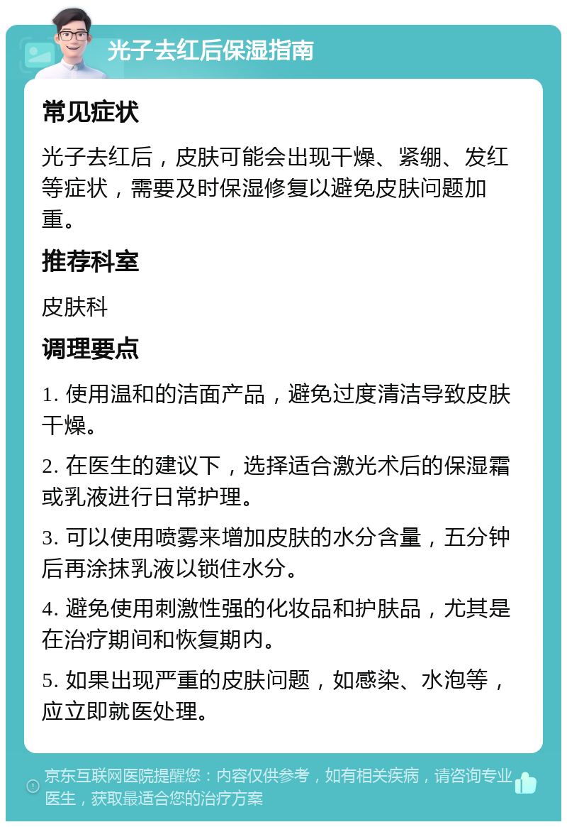 光子去红后保湿指南 常见症状 光子去红后，皮肤可能会出现干燥、紧绷、发红等症状，需要及时保湿修复以避免皮肤问题加重。 推荐科室 皮肤科 调理要点 1. 使用温和的洁面产品，避免过度清洁导致皮肤干燥。 2. 在医生的建议下，选择适合激光术后的保湿霜或乳液进行日常护理。 3. 可以使用喷雾来增加皮肤的水分含量，五分钟后再涂抹乳液以锁住水分。 4. 避免使用刺激性强的化妆品和护肤品，尤其是在治疗期间和恢复期内。 5. 如果出现严重的皮肤问题，如感染、水泡等，应立即就医处理。