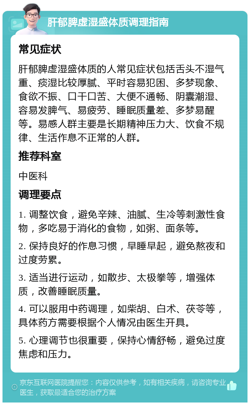 肝郁脾虚湿盛体质调理指南 常见症状 肝郁脾虚湿盛体质的人常见症状包括舌头不湿气重、痰湿比较厚腻、平时容易犯困、多梦现象、食欲不振、口干口苦、大便不通畅、阴囊潮湿、容易发脾气、易疲劳、睡眠质量差、多梦易醒等。易感人群主要是长期精神压力大、饮食不规律、生活作息不正常的人群。 推荐科室 中医科 调理要点 1. 调整饮食，避免辛辣、油腻、生冷等刺激性食物，多吃易于消化的食物，如粥、面条等。 2. 保持良好的作息习惯，早睡早起，避免熬夜和过度劳累。 3. 适当进行运动，如散步、太极拳等，增强体质，改善睡眠质量。 4. 可以服用中药调理，如柴胡、白术、茯苓等，具体药方需要根据个人情况由医生开具。 5. 心理调节也很重要，保持心情舒畅，避免过度焦虑和压力。