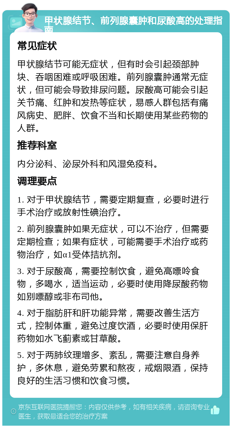 甲状腺结节、前列腺囊肿和尿酸高的处理指南 常见症状 甲状腺结节可能无症状，但有时会引起颈部肿块、吞咽困难或呼吸困难。前列腺囊肿通常无症状，但可能会导致排尿问题。尿酸高可能会引起关节痛、红肿和发热等症状，易感人群包括有痛风病史、肥胖、饮食不当和长期使用某些药物的人群。 推荐科室 内分泌科、泌尿外科和风湿免疫科。 调理要点 1. 对于甲状腺结节，需要定期复查，必要时进行手术治疗或放射性碘治疗。 2. 前列腺囊肿如果无症状，可以不治疗，但需要定期检查；如果有症状，可能需要手术治疗或药物治疗，如α1受体拮抗剂。 3. 对于尿酸高，需要控制饮食，避免高嘌呤食物，多喝水，适当运动，必要时使用降尿酸药物如别嘌醇或非布司他。 4. 对于脂肪肝和肝功能异常，需要改善生活方式，控制体重，避免过度饮酒，必要时使用保肝药物如水飞蓟素或甘草酸。 5. 对于两肺纹理增多、紊乱，需要注意自身养护，多休息，避免劳累和熬夜，戒烟限酒，保持良好的生活习惯和饮食习惯。