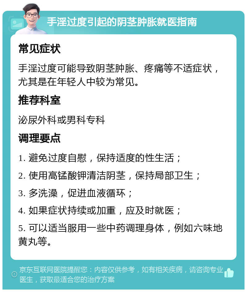 手淫过度引起的阴茎肿胀就医指南 常见症状 手淫过度可能导致阴茎肿胀、疼痛等不适症状，尤其是在年轻人中较为常见。 推荐科室 泌尿外科或男科专科 调理要点 1. 避免过度自慰，保持适度的性生活； 2. 使用高锰酸钾清洁阴茎，保持局部卫生； 3. 多洗澡，促进血液循环； 4. 如果症状持续或加重，应及时就医； 5. 可以适当服用一些中药调理身体，例如六味地黄丸等。