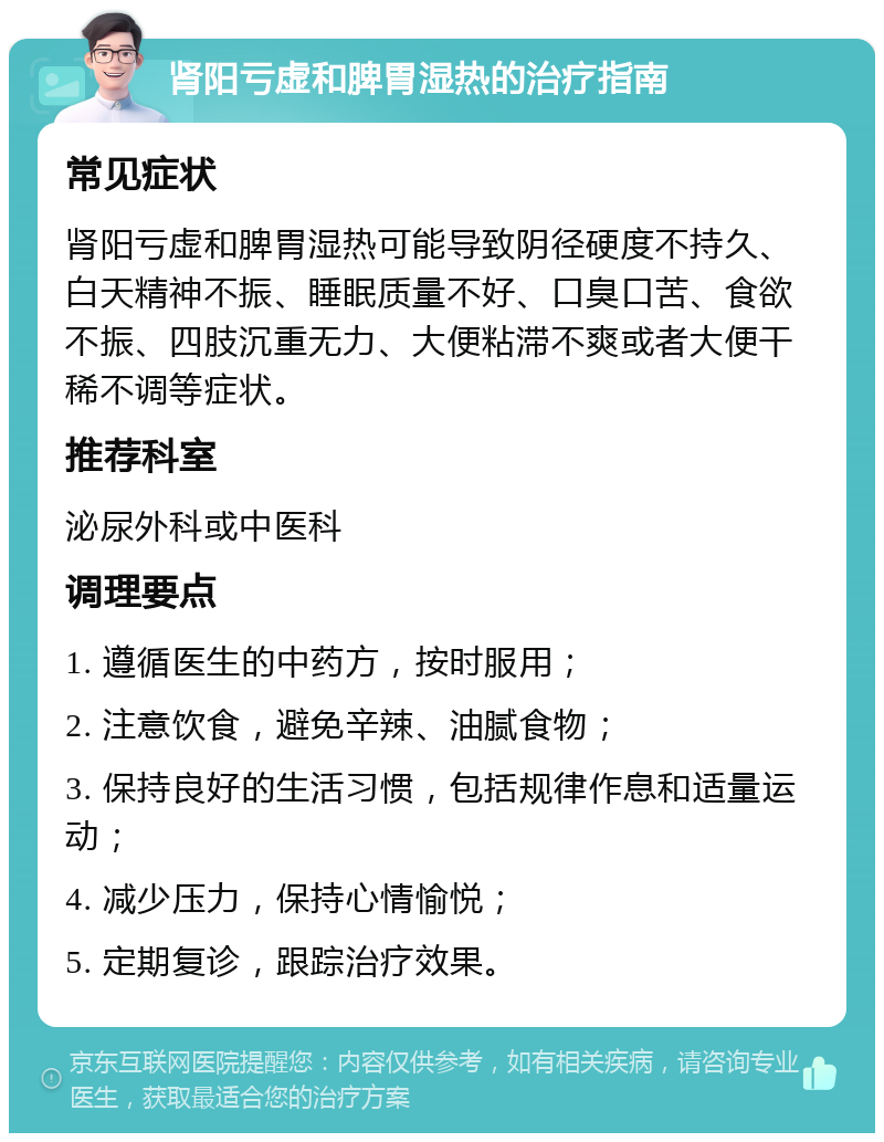 肾阳亏虚和脾胃湿热的治疗指南 常见症状 肾阳亏虚和脾胃湿热可能导致阴径硬度不持久、白天精神不振、睡眠质量不好、口臭口苦、食欲不振、四肢沉重无力、大便粘滞不爽或者大便干稀不调等症状。 推荐科室 泌尿外科或中医科 调理要点 1. 遵循医生的中药方，按时服用； 2. 注意饮食，避免辛辣、油腻食物； 3. 保持良好的生活习惯，包括规律作息和适量运动； 4. 减少压力，保持心情愉悦； 5. 定期复诊，跟踪治疗效果。