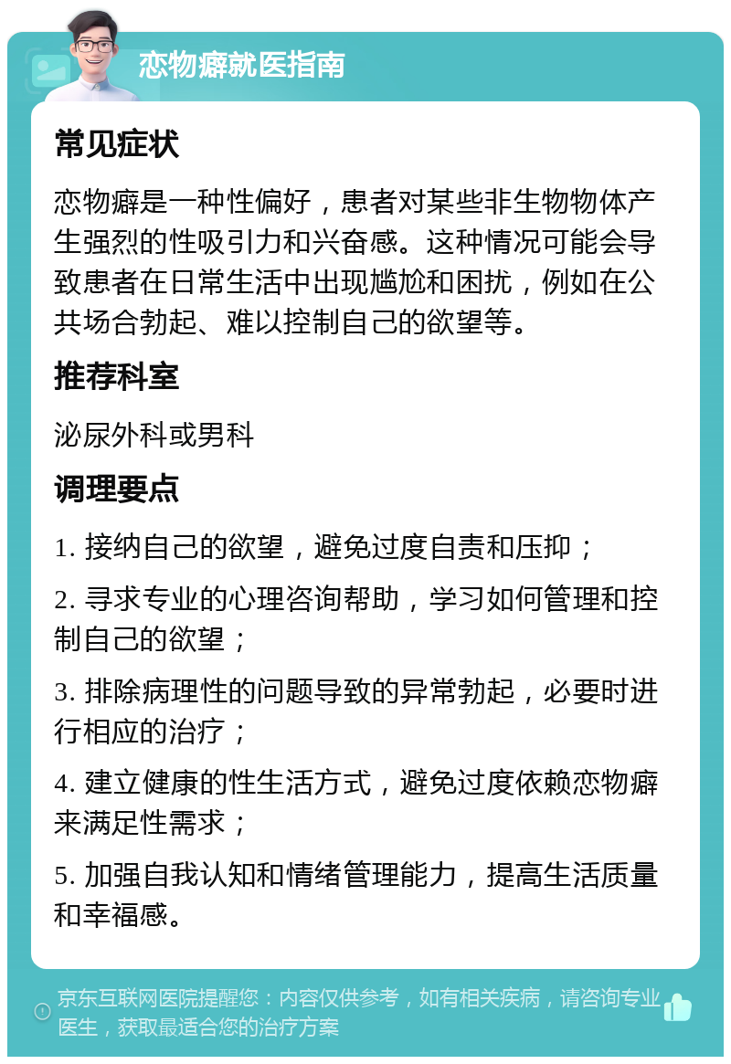 恋物癖就医指南 常见症状 恋物癖是一种性偏好，患者对某些非生物物体产生强烈的性吸引力和兴奋感。这种情况可能会导致患者在日常生活中出现尴尬和困扰，例如在公共场合勃起、难以控制自己的欲望等。 推荐科室 泌尿外科或男科 调理要点 1. 接纳自己的欲望，避免过度自责和压抑； 2. 寻求专业的心理咨询帮助，学习如何管理和控制自己的欲望； 3. 排除病理性的问题导致的异常勃起，必要时进行相应的治疗； 4. 建立健康的性生活方式，避免过度依赖恋物癖来满足性需求； 5. 加强自我认知和情绪管理能力，提高生活质量和幸福感。