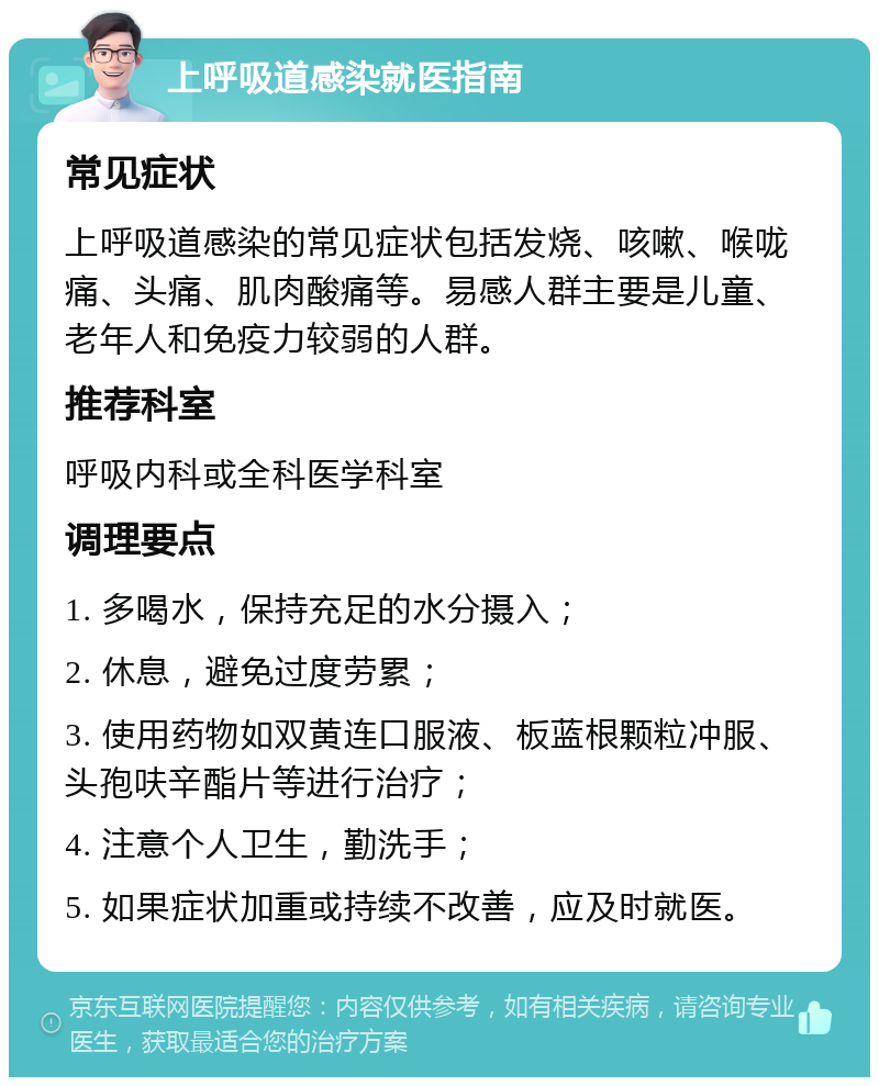 上呼吸道感染就医指南 常见症状 上呼吸道感染的常见症状包括发烧、咳嗽、喉咙痛、头痛、肌肉酸痛等。易感人群主要是儿童、老年人和免疫力较弱的人群。 推荐科室 呼吸内科或全科医学科室 调理要点 1. 多喝水，保持充足的水分摄入； 2. 休息，避免过度劳累； 3. 使用药物如双黄连口服液、板蓝根颗粒冲服、头孢呋辛酯片等进行治疗； 4. 注意个人卫生，勤洗手； 5. 如果症状加重或持续不改善，应及时就医。