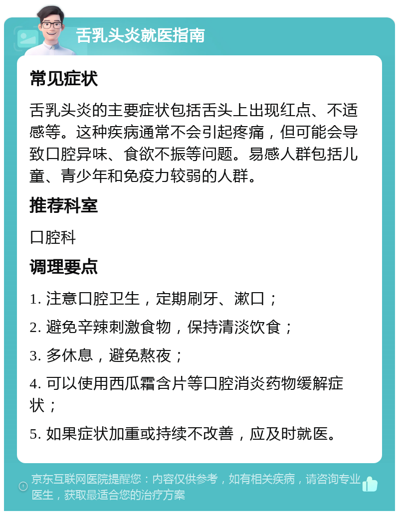 舌乳头炎就医指南 常见症状 舌乳头炎的主要症状包括舌头上出现红点、不适感等。这种疾病通常不会引起疼痛，但可能会导致口腔异味、食欲不振等问题。易感人群包括儿童、青少年和免疫力较弱的人群。 推荐科室 口腔科 调理要点 1. 注意口腔卫生，定期刷牙、漱口； 2. 避免辛辣刺激食物，保持清淡饮食； 3. 多休息，避免熬夜； 4. 可以使用西瓜霜含片等口腔消炎药物缓解症状； 5. 如果症状加重或持续不改善，应及时就医。