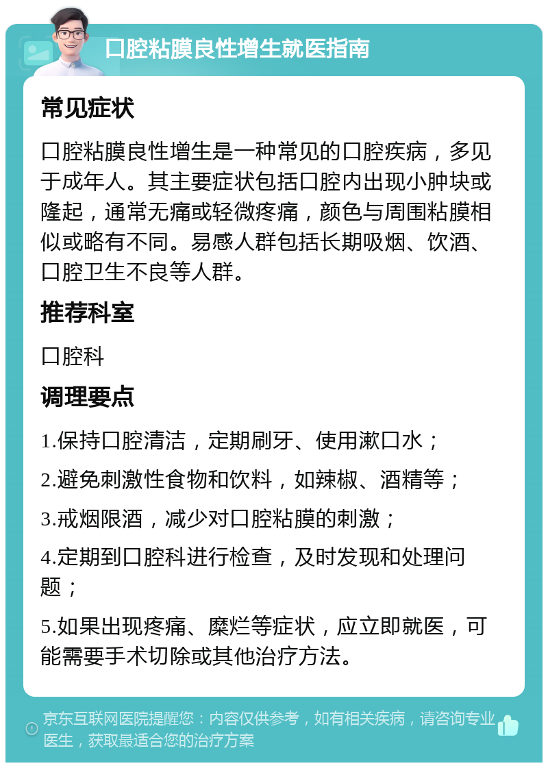 口腔粘膜良性增生就医指南 常见症状 口腔粘膜良性增生是一种常见的口腔疾病，多见于成年人。其主要症状包括口腔内出现小肿块或隆起，通常无痛或轻微疼痛，颜色与周围粘膜相似或略有不同。易感人群包括长期吸烟、饮酒、口腔卫生不良等人群。 推荐科室 口腔科 调理要点 1.保持口腔清洁，定期刷牙、使用漱口水； 2.避免刺激性食物和饮料，如辣椒、酒精等； 3.戒烟限酒，减少对口腔粘膜的刺激； 4.定期到口腔科进行检查，及时发现和处理问题； 5.如果出现疼痛、糜烂等症状，应立即就医，可能需要手术切除或其他治疗方法。