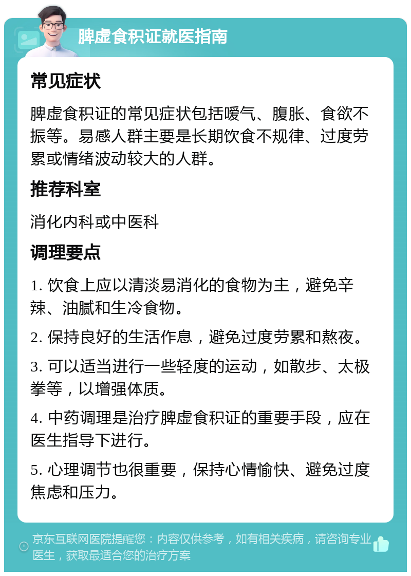 脾虚食积证就医指南 常见症状 脾虚食积证的常见症状包括嗳气、腹胀、食欲不振等。易感人群主要是长期饮食不规律、过度劳累或情绪波动较大的人群。 推荐科室 消化内科或中医科 调理要点 1. 饮食上应以清淡易消化的食物为主，避免辛辣、油腻和生冷食物。 2. 保持良好的生活作息，避免过度劳累和熬夜。 3. 可以适当进行一些轻度的运动，如散步、太极拳等，以增强体质。 4. 中药调理是治疗脾虚食积证的重要手段，应在医生指导下进行。 5. 心理调节也很重要，保持心情愉快、避免过度焦虑和压力。