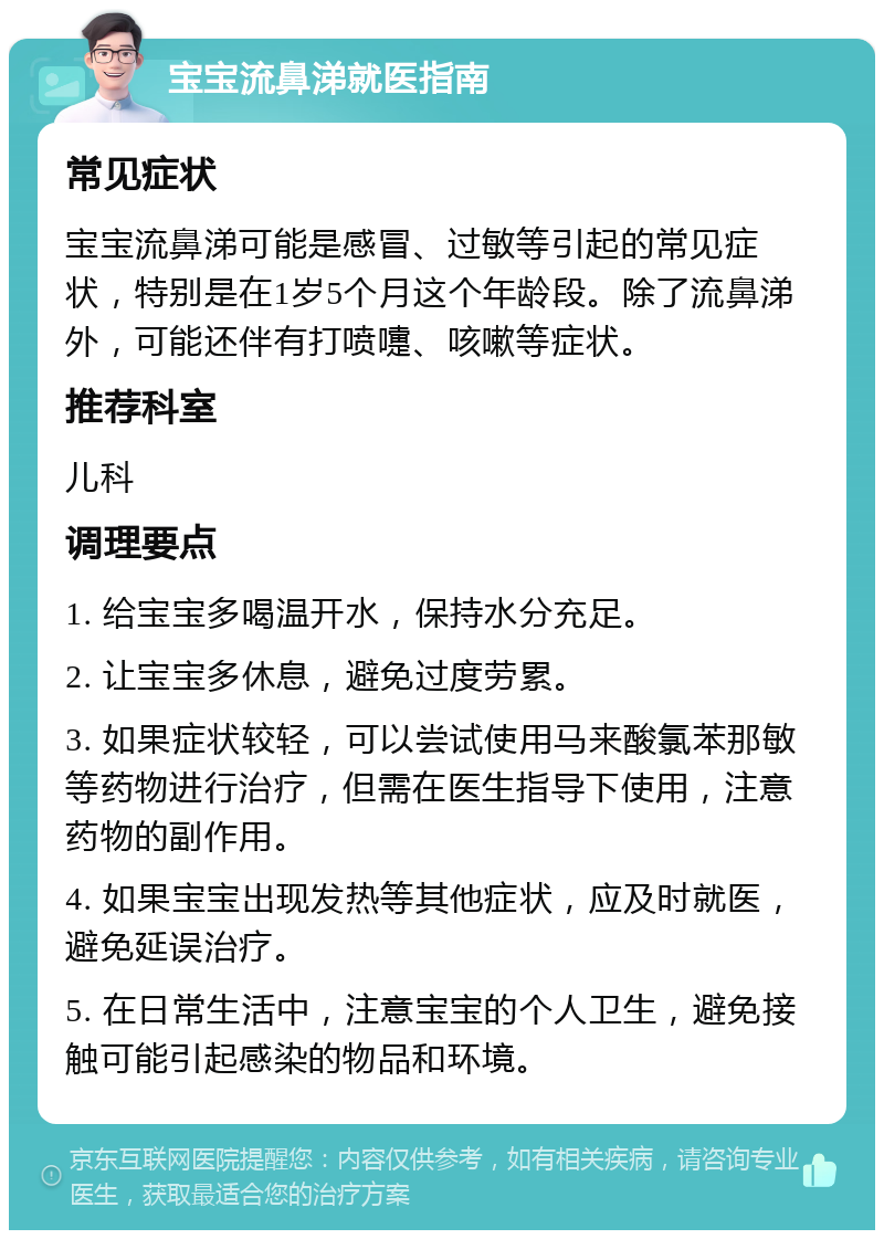 宝宝流鼻涕就医指南 常见症状 宝宝流鼻涕可能是感冒、过敏等引起的常见症状，特别是在1岁5个月这个年龄段。除了流鼻涕外，可能还伴有打喷嚏、咳嗽等症状。 推荐科室 儿科 调理要点 1. 给宝宝多喝温开水，保持水分充足。 2. 让宝宝多休息，避免过度劳累。 3. 如果症状较轻，可以尝试使用马来酸氯苯那敏等药物进行治疗，但需在医生指导下使用，注意药物的副作用。 4. 如果宝宝出现发热等其他症状，应及时就医，避免延误治疗。 5. 在日常生活中，注意宝宝的个人卫生，避免接触可能引起感染的物品和环境。