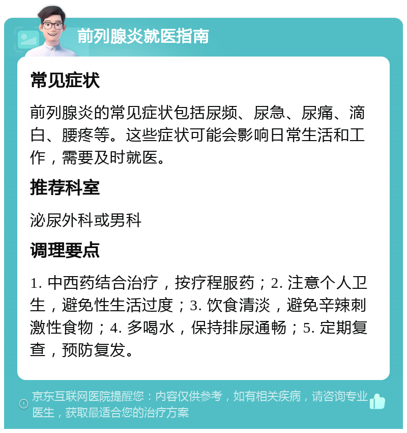 前列腺炎就医指南 常见症状 前列腺炎的常见症状包括尿频、尿急、尿痛、滴白、腰疼等。这些症状可能会影响日常生活和工作，需要及时就医。 推荐科室 泌尿外科或男科 调理要点 1. 中西药结合治疗，按疗程服药；2. 注意个人卫生，避免性生活过度；3. 饮食清淡，避免辛辣刺激性食物；4. 多喝水，保持排尿通畅；5. 定期复查，预防复发。