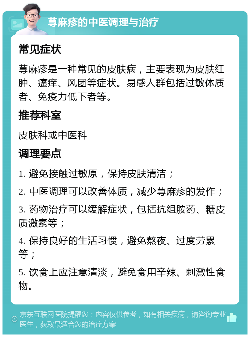 荨麻疹的中医调理与治疗 常见症状 荨麻疹是一种常见的皮肤病，主要表现为皮肤红肿、瘙痒、风团等症状。易感人群包括过敏体质者、免疫力低下者等。 推荐科室 皮肤科或中医科 调理要点 1. 避免接触过敏原，保持皮肤清洁； 2. 中医调理可以改善体质，减少荨麻疹的发作； 3. 药物治疗可以缓解症状，包括抗组胺药、糖皮质激素等； 4. 保持良好的生活习惯，避免熬夜、过度劳累等； 5. 饮食上应注意清淡，避免食用辛辣、刺激性食物。