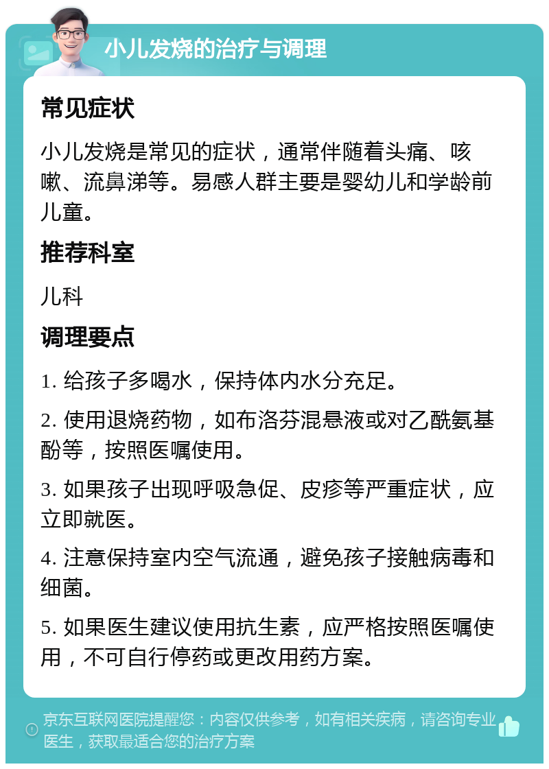 小儿发烧的治疗与调理 常见症状 小儿发烧是常见的症状，通常伴随着头痛、咳嗽、流鼻涕等。易感人群主要是婴幼儿和学龄前儿童。 推荐科室 儿科 调理要点 1. 给孩子多喝水，保持体内水分充足。 2. 使用退烧药物，如布洛芬混悬液或对乙酰氨基酚等，按照医嘱使用。 3. 如果孩子出现呼吸急促、皮疹等严重症状，应立即就医。 4. 注意保持室内空气流通，避免孩子接触病毒和细菌。 5. 如果医生建议使用抗生素，应严格按照医嘱使用，不可自行停药或更改用药方案。