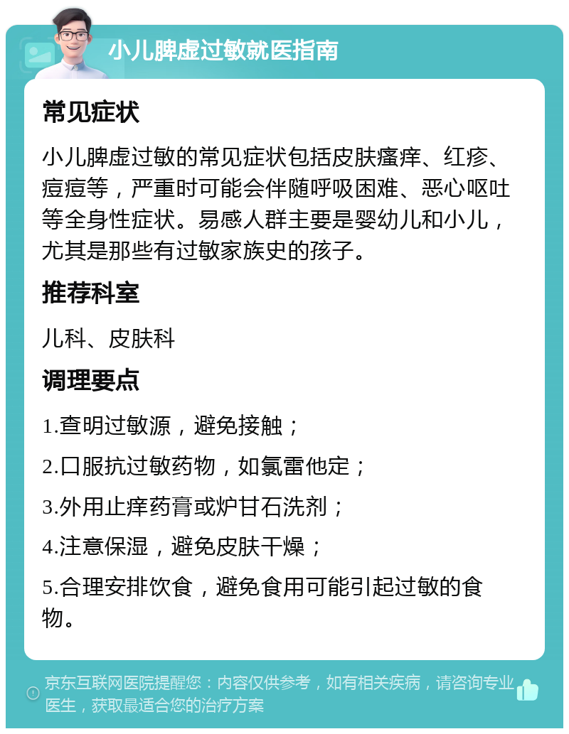 小儿脾虚过敏就医指南 常见症状 小儿脾虚过敏的常见症状包括皮肤瘙痒、红疹、痘痘等，严重时可能会伴随呼吸困难、恶心呕吐等全身性症状。易感人群主要是婴幼儿和小儿，尤其是那些有过敏家族史的孩子。 推荐科室 儿科、皮肤科 调理要点 1.查明过敏源，避免接触； 2.口服抗过敏药物，如氯雷他定； 3.外用止痒药膏或炉甘石洗剂； 4.注意保湿，避免皮肤干燥； 5.合理安排饮食，避免食用可能引起过敏的食物。