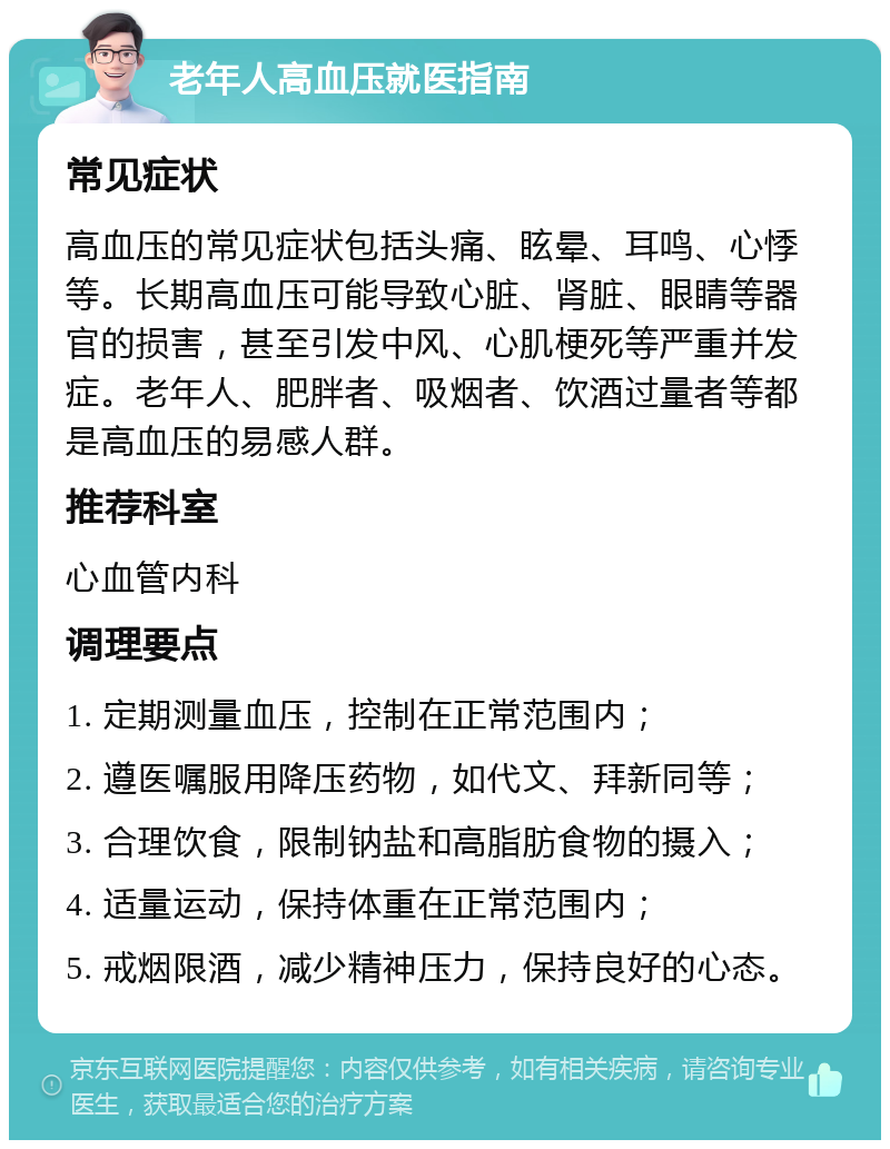 老年人高血压就医指南 常见症状 高血压的常见症状包括头痛、眩晕、耳鸣、心悸等。长期高血压可能导致心脏、肾脏、眼睛等器官的损害，甚至引发中风、心肌梗死等严重并发症。老年人、肥胖者、吸烟者、饮酒过量者等都是高血压的易感人群。 推荐科室 心血管内科 调理要点 1. 定期测量血压，控制在正常范围内； 2. 遵医嘱服用降压药物，如代文、拜新同等； 3. 合理饮食，限制钠盐和高脂肪食物的摄入； 4. 适量运动，保持体重在正常范围内； 5. 戒烟限酒，减少精神压力，保持良好的心态。