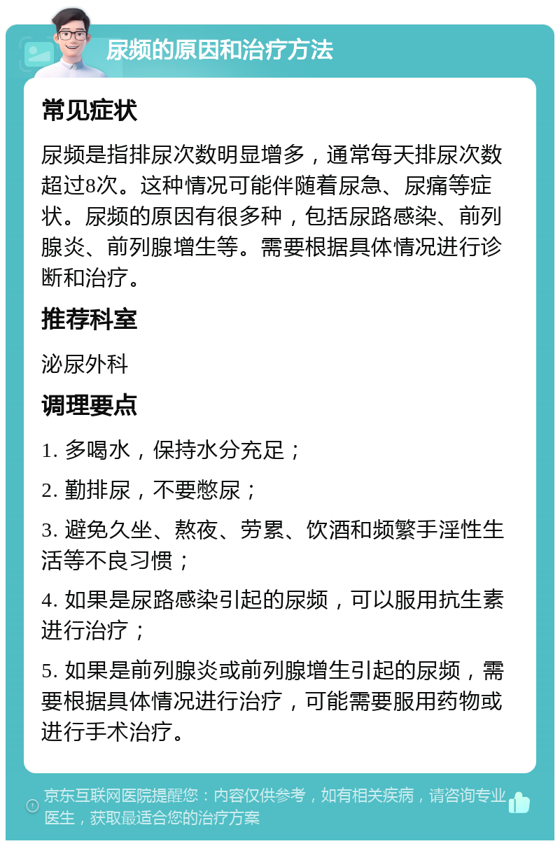 尿频的原因和治疗方法 常见症状 尿频是指排尿次数明显增多，通常每天排尿次数超过8次。这种情况可能伴随着尿急、尿痛等症状。尿频的原因有很多种，包括尿路感染、前列腺炎、前列腺增生等。需要根据具体情况进行诊断和治疗。 推荐科室 泌尿外科 调理要点 1. 多喝水，保持水分充足； 2. 勤排尿，不要憋尿； 3. 避免久坐、熬夜、劳累、饮酒和频繁手淫性生活等不良习惯； 4. 如果是尿路感染引起的尿频，可以服用抗生素进行治疗； 5. 如果是前列腺炎或前列腺增生引起的尿频，需要根据具体情况进行治疗，可能需要服用药物或进行手术治疗。