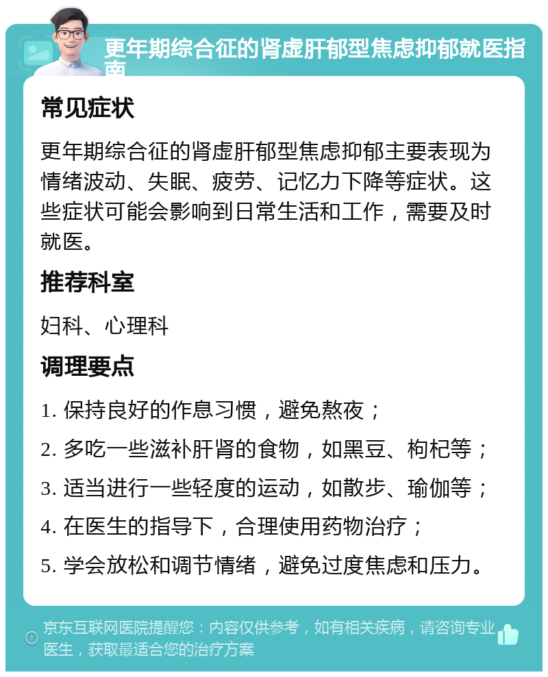 更年期综合征的肾虚肝郁型焦虑抑郁就医指南 常见症状 更年期综合征的肾虚肝郁型焦虑抑郁主要表现为情绪波动、失眠、疲劳、记忆力下降等症状。这些症状可能会影响到日常生活和工作，需要及时就医。 推荐科室 妇科、心理科 调理要点 1. 保持良好的作息习惯，避免熬夜； 2. 多吃一些滋补肝肾的食物，如黑豆、枸杞等； 3. 适当进行一些轻度的运动，如散步、瑜伽等； 4. 在医生的指导下，合理使用药物治疗； 5. 学会放松和调节情绪，避免过度焦虑和压力。