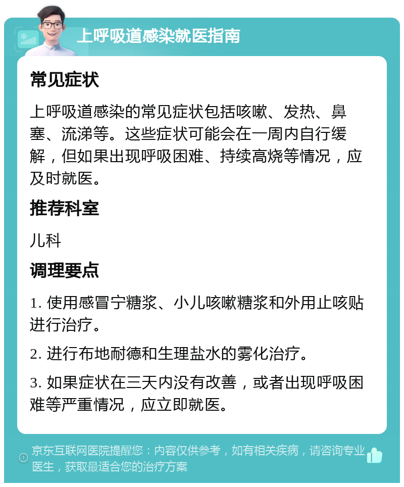 上呼吸道感染就医指南 常见症状 上呼吸道感染的常见症状包括咳嗽、发热、鼻塞、流涕等。这些症状可能会在一周内自行缓解，但如果出现呼吸困难、持续高烧等情况，应及时就医。 推荐科室 儿科 调理要点 1. 使用感冒宁糖浆、小儿咳嗽糖浆和外用止咳贴进行治疗。 2. 进行布地耐德和生理盐水的雾化治疗。 3. 如果症状在三天内没有改善，或者出现呼吸困难等严重情况，应立即就医。