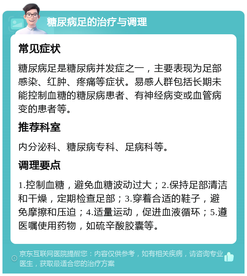 糖尿病足的治疗与调理 常见症状 糖尿病足是糖尿病并发症之一，主要表现为足部感染、红肿、疼痛等症状。易感人群包括长期未能控制血糖的糖尿病患者、有神经病变或血管病变的患者等。 推荐科室 内分泌科、糖尿病专科、足病科等。 调理要点 1.控制血糖，避免血糖波动过大；2.保持足部清洁和干燥，定期检查足部；3.穿着合适的鞋子，避免摩擦和压迫；4.适量运动，促进血液循环；5.遵医嘱使用药物，如硫辛酸胶囊等。