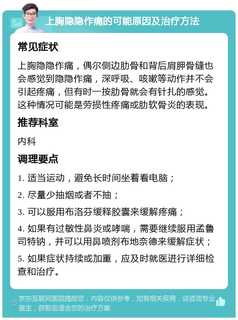 上胸隐隐作痛的可能原因及治疗方法 常见症状 上胸隐隐作痛，偶尔侧边肋骨和背后肩胛骨缝也会感觉到隐隐作痛，深呼吸、咳嗽等动作并不会引起疼痛，但有时一按肋骨就会有针扎的感觉。这种情况可能是劳损性疼痛或肋软骨炎的表现。 推荐科室 内科 调理要点 1. 适当运动，避免长时间坐着看电脑； 2. 尽量少抽烟或者不抽； 3. 可以服用布洛芬缓释胶囊来缓解疼痛； 4. 如果有过敏性鼻炎或哮喘，需要继续服用孟鲁司特钠，并可以用鼻喷剂布地奈德来缓解症状； 5. 如果症状持续或加重，应及时就医进行详细检查和治疗。