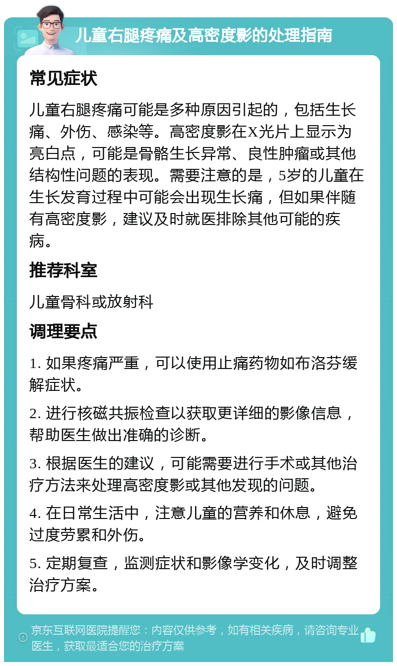 儿童右腿疼痛及高密度影的处理指南 常见症状 儿童右腿疼痛可能是多种原因引起的，包括生长痛、外伤、感染等。高密度影在X光片上显示为亮白点，可能是骨骼生长异常、良性肿瘤或其他结构性问题的表现。需要注意的是，5岁的儿童在生长发育过程中可能会出现生长痛，但如果伴随有高密度影，建议及时就医排除其他可能的疾病。 推荐科室 儿童骨科或放射科 调理要点 1. 如果疼痛严重，可以使用止痛药物如布洛芬缓解症状。 2. 进行核磁共振检查以获取更详细的影像信息，帮助医生做出准确的诊断。 3. 根据医生的建议，可能需要进行手术或其他治疗方法来处理高密度影或其他发现的问题。 4. 在日常生活中，注意儿童的营养和休息，避免过度劳累和外伤。 5. 定期复查，监测症状和影像学变化，及时调整治疗方案。