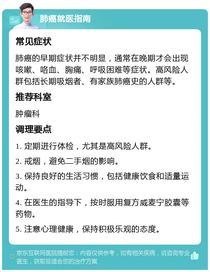 肺癌就医指南 常见症状 肺癌的早期症状并不明显，通常在晚期才会出现咳嗽、咯血、胸痛、呼吸困难等症状。高风险人群包括长期吸烟者、有家族肺癌史的人群等。 推荐科室 肿瘤科 调理要点 1. 定期进行体检，尤其是高风险人群。 2. 戒烟，避免二手烟的影响。 3. 保持良好的生活习惯，包括健康饮食和适量运动。 4. 在医生的指导下，按时服用复方威麦宁胶囊等药物。 5. 注意心理健康，保持积极乐观的态度。