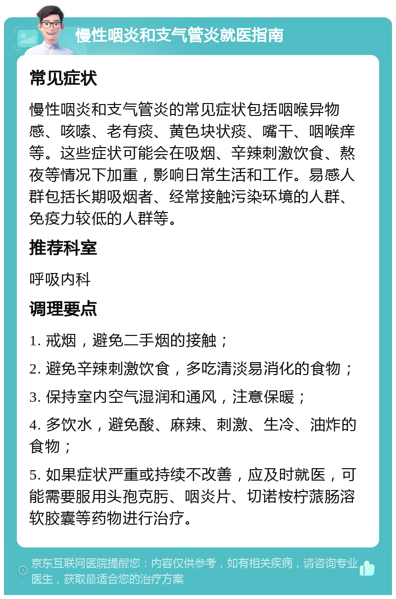 慢性咽炎和支气管炎就医指南 常见症状 慢性咽炎和支气管炎的常见症状包括咽喉异物感、咳嗦、老有痰、黄色块状痰、嘴干、咽喉痒等。这些症状可能会在吸烟、辛辣刺激饮食、熬夜等情况下加重，影响日常生活和工作。易感人群包括长期吸烟者、经常接触污染环境的人群、免疫力较低的人群等。 推荐科室 呼吸内科 调理要点 1. 戒烟，避免二手烟的接触； 2. 避免辛辣刺激饮食，多吃清淡易消化的食物； 3. 保持室内空气湿润和通风，注意保暖； 4. 多饮水，避免酸、麻辣、刺激、生冷、油炸的食物； 5. 如果症状严重或持续不改善，应及时就医，可能需要服用头孢克肟、咽炎片、切诺桉柠蒎肠溶软胶囊等药物进行治疗。