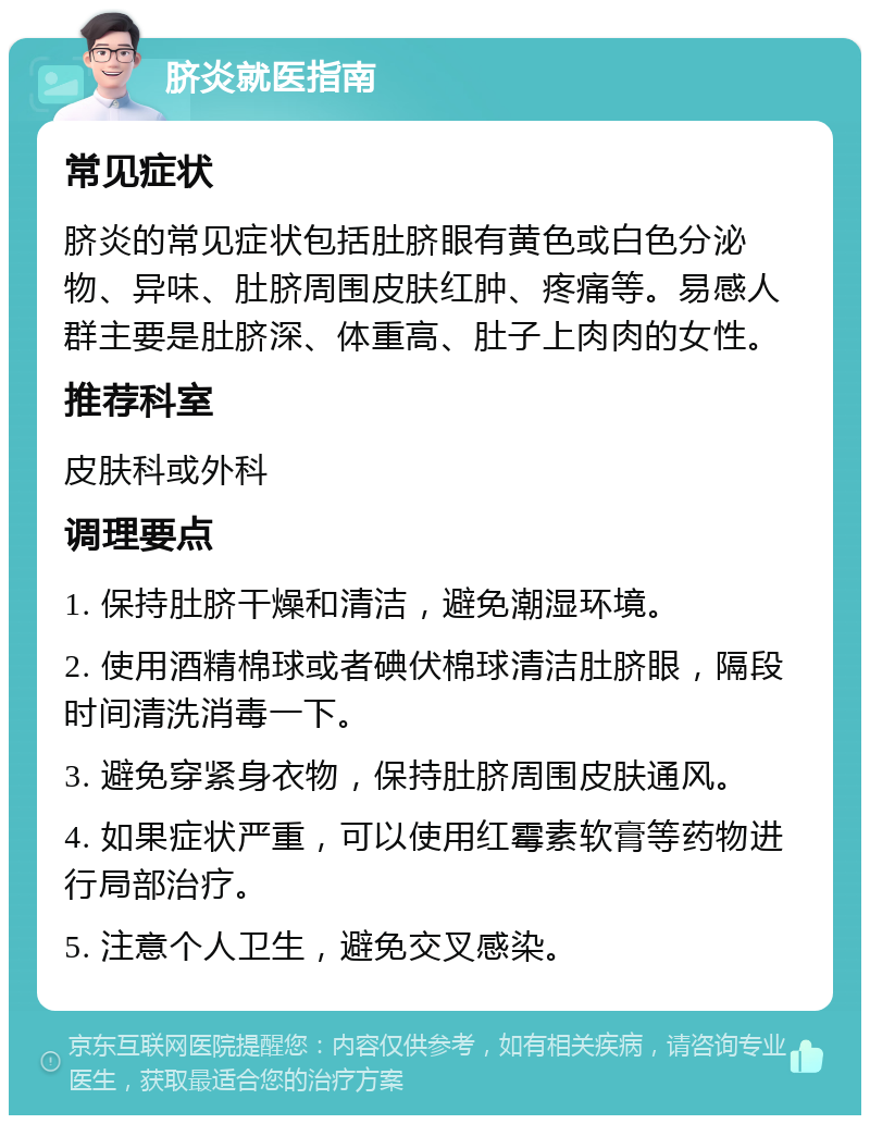 脐炎就医指南 常见症状 脐炎的常见症状包括肚脐眼有黄色或白色分泌物、异味、肚脐周围皮肤红肿、疼痛等。易感人群主要是肚脐深、体重高、肚子上肉肉的女性。 推荐科室 皮肤科或外科 调理要点 1. 保持肚脐干燥和清洁，避免潮湿环境。 2. 使用酒精棉球或者碘伏棉球清洁肚脐眼，隔段时间清洗消毒一下。 3. 避免穿紧身衣物，保持肚脐周围皮肤通风。 4. 如果症状严重，可以使用红霉素软膏等药物进行局部治疗。 5. 注意个人卫生，避免交叉感染。