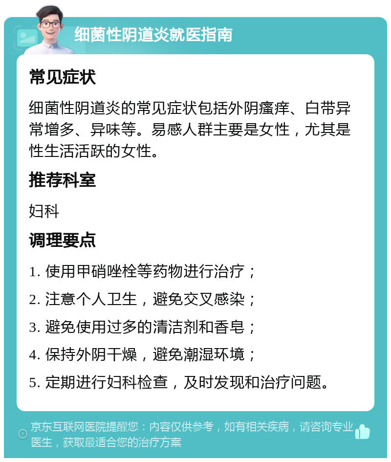 细菌性阴道炎就医指南 常见症状 细菌性阴道炎的常见症状包括外阴瘙痒、白带异常增多、异味等。易感人群主要是女性，尤其是性生活活跃的女性。 推荐科室 妇科 调理要点 1. 使用甲硝唑栓等药物进行治疗； 2. 注意个人卫生，避免交叉感染； 3. 避免使用过多的清洁剂和香皂； 4. 保持外阴干燥，避免潮湿环境； 5. 定期进行妇科检查，及时发现和治疗问题。