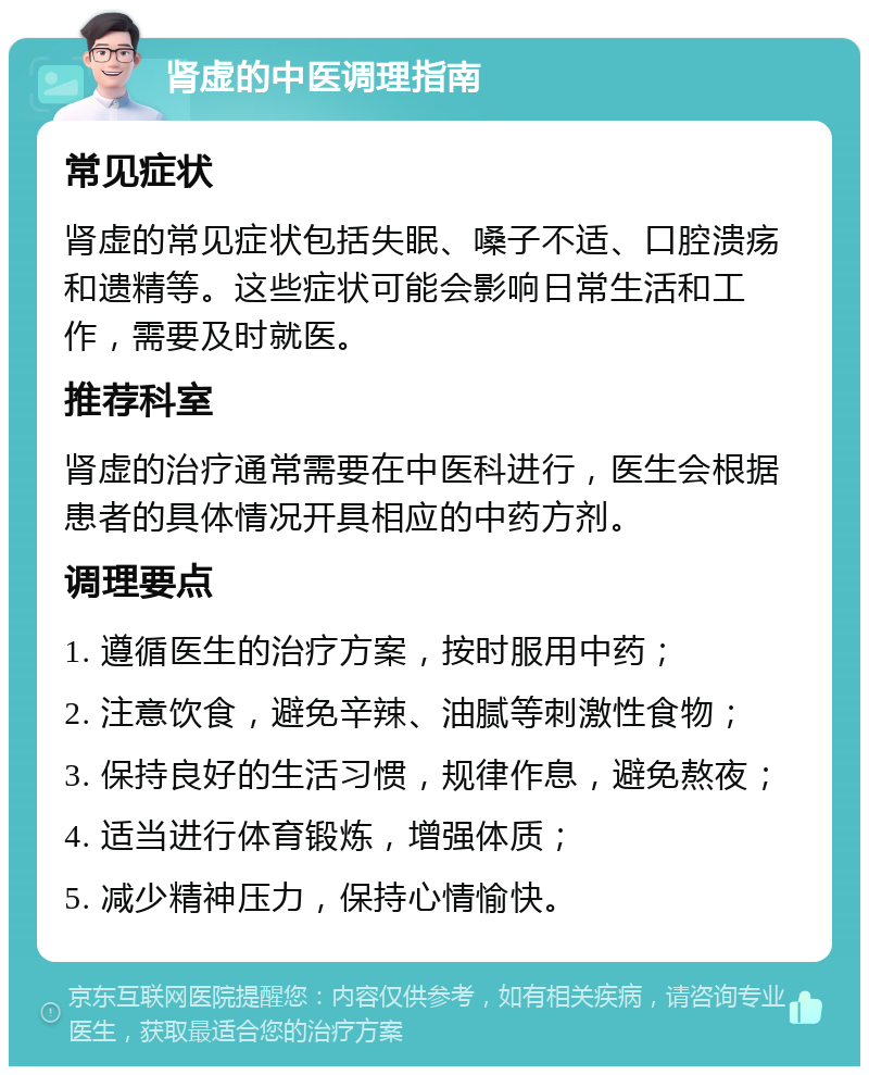 肾虚的中医调理指南 常见症状 肾虚的常见症状包括失眠、嗓子不适、口腔溃疡和遗精等。这些症状可能会影响日常生活和工作，需要及时就医。 推荐科室 肾虚的治疗通常需要在中医科进行，医生会根据患者的具体情况开具相应的中药方剂。 调理要点 1. 遵循医生的治疗方案，按时服用中药； 2. 注意饮食，避免辛辣、油腻等刺激性食物； 3. 保持良好的生活习惯，规律作息，避免熬夜； 4. 适当进行体育锻炼，增强体质； 5. 减少精神压力，保持心情愉快。