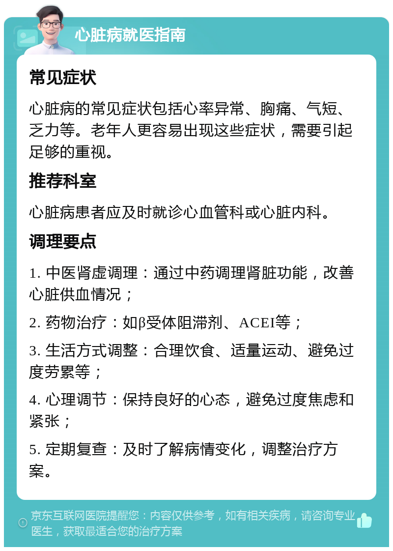 心脏病就医指南 常见症状 心脏病的常见症状包括心率异常、胸痛、气短、乏力等。老年人更容易出现这些症状，需要引起足够的重视。 推荐科室 心脏病患者应及时就诊心血管科或心脏内科。 调理要点 1. 中医肾虚调理：通过中药调理肾脏功能，改善心脏供血情况； 2. 药物治疗：如β受体阻滞剂、ACEI等； 3. 生活方式调整：合理饮食、适量运动、避免过度劳累等； 4. 心理调节：保持良好的心态，避免过度焦虑和紧张； 5. 定期复查：及时了解病情变化，调整治疗方案。