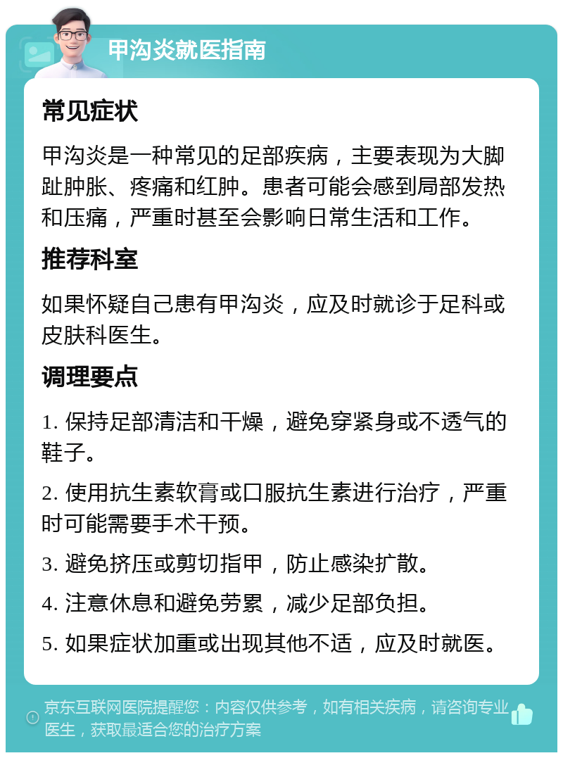 甲沟炎就医指南 常见症状 甲沟炎是一种常见的足部疾病，主要表现为大脚趾肿胀、疼痛和红肿。患者可能会感到局部发热和压痛，严重时甚至会影响日常生活和工作。 推荐科室 如果怀疑自己患有甲沟炎，应及时就诊于足科或皮肤科医生。 调理要点 1. 保持足部清洁和干燥，避免穿紧身或不透气的鞋子。 2. 使用抗生素软膏或口服抗生素进行治疗，严重时可能需要手术干预。 3. 避免挤压或剪切指甲，防止感染扩散。 4. 注意休息和避免劳累，减少足部负担。 5. 如果症状加重或出现其他不适，应及时就医。