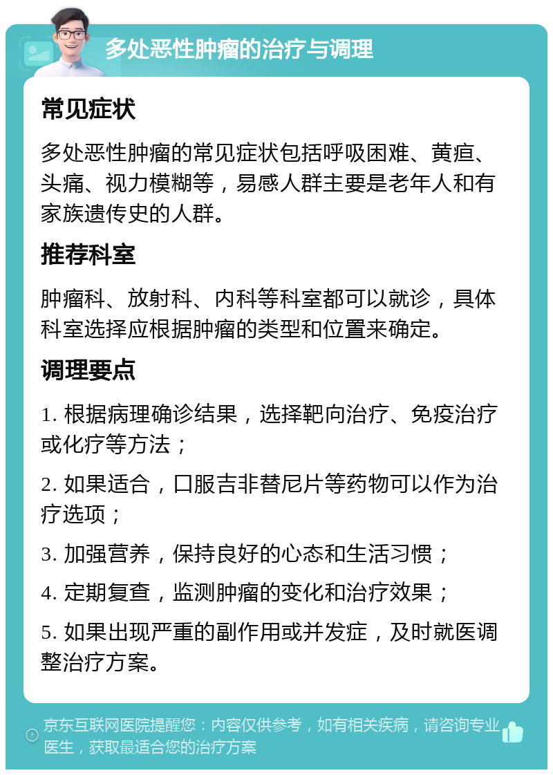 多处恶性肿瘤的治疗与调理 常见症状 多处恶性肿瘤的常见症状包括呼吸困难、黄疸、头痛、视力模糊等，易感人群主要是老年人和有家族遗传史的人群。 推荐科室 肿瘤科、放射科、内科等科室都可以就诊，具体科室选择应根据肿瘤的类型和位置来确定。 调理要点 1. 根据病理确诊结果，选择靶向治疗、免疫治疗或化疗等方法； 2. 如果适合，口服吉非替尼片等药物可以作为治疗选项； 3. 加强营养，保持良好的心态和生活习惯； 4. 定期复查，监测肿瘤的变化和治疗效果； 5. 如果出现严重的副作用或并发症，及时就医调整治疗方案。