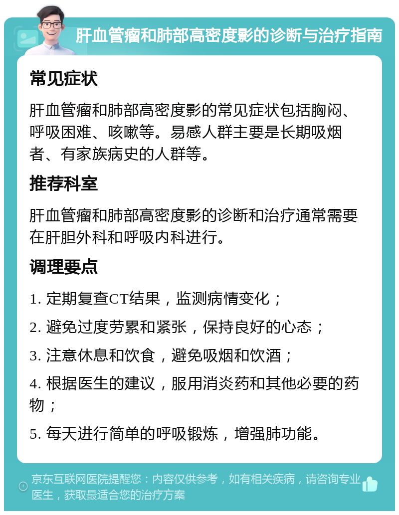 肝血管瘤和肺部高密度影的诊断与治疗指南 常见症状 肝血管瘤和肺部高密度影的常见症状包括胸闷、呼吸困难、咳嗽等。易感人群主要是长期吸烟者、有家族病史的人群等。 推荐科室 肝血管瘤和肺部高密度影的诊断和治疗通常需要在肝胆外科和呼吸内科进行。 调理要点 1. 定期复查CT结果，监测病情变化； 2. 避免过度劳累和紧张，保持良好的心态； 3. 注意休息和饮食，避免吸烟和饮酒； 4. 根据医生的建议，服用消炎药和其他必要的药物； 5. 每天进行简单的呼吸锻炼，增强肺功能。