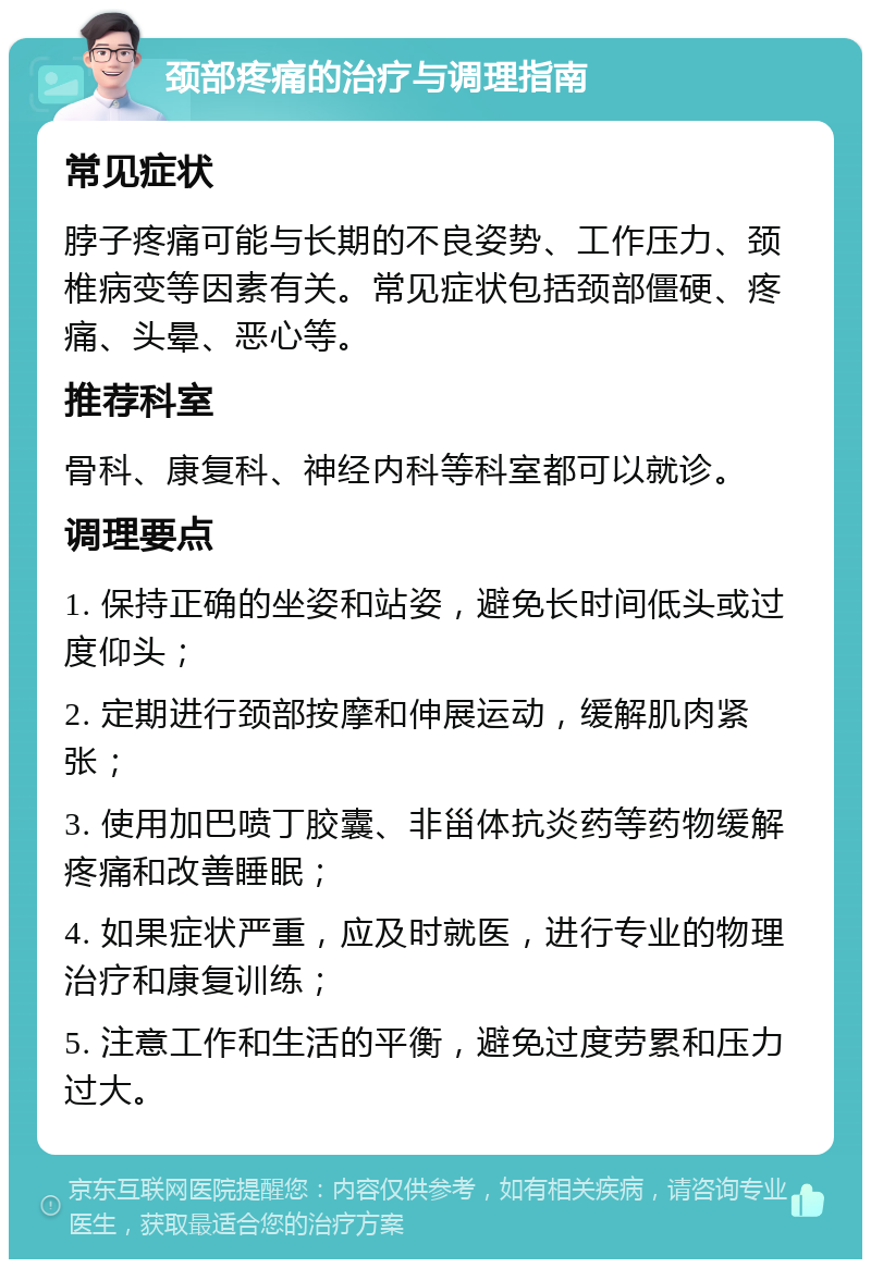 颈部疼痛的治疗与调理指南 常见症状 脖子疼痛可能与长期的不良姿势、工作压力、颈椎病变等因素有关。常见症状包括颈部僵硬、疼痛、头晕、恶心等。 推荐科室 骨科、康复科、神经内科等科室都可以就诊。 调理要点 1. 保持正确的坐姿和站姿，避免长时间低头或过度仰头； 2. 定期进行颈部按摩和伸展运动，缓解肌肉紧张； 3. 使用加巴喷丁胶囊、非甾体抗炎药等药物缓解疼痛和改善睡眠； 4. 如果症状严重，应及时就医，进行专业的物理治疗和康复训练； 5. 注意工作和生活的平衡，避免过度劳累和压力过大。