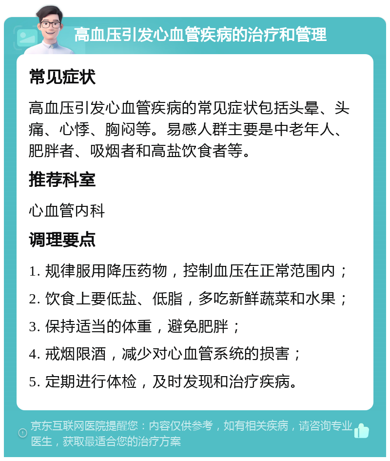 高血压引发心血管疾病的治疗和管理 常见症状 高血压引发心血管疾病的常见症状包括头晕、头痛、心悸、胸闷等。易感人群主要是中老年人、肥胖者、吸烟者和高盐饮食者等。 推荐科室 心血管内科 调理要点 1. 规律服用降压药物，控制血压在正常范围内； 2. 饮食上要低盐、低脂，多吃新鲜蔬菜和水果； 3. 保持适当的体重，避免肥胖； 4. 戒烟限酒，减少对心血管系统的损害； 5. 定期进行体检，及时发现和治疗疾病。