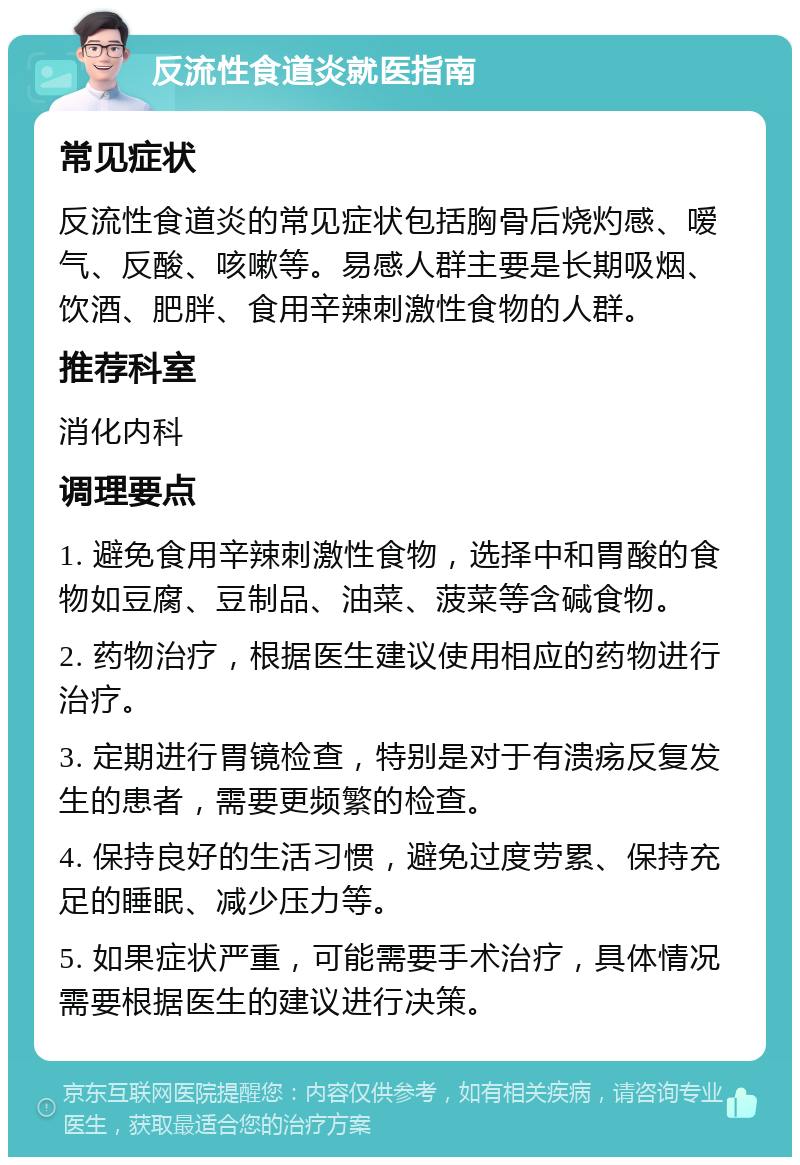 反流性食道炎就医指南 常见症状 反流性食道炎的常见症状包括胸骨后烧灼感、嗳气、反酸、咳嗽等。易感人群主要是长期吸烟、饮酒、肥胖、食用辛辣刺激性食物的人群。 推荐科室 消化内科 调理要点 1. 避免食用辛辣刺激性食物，选择中和胃酸的食物如豆腐、豆制品、油菜、菠菜等含碱食物。 2. 药物治疗，根据医生建议使用相应的药物进行治疗。 3. 定期进行胃镜检查，特别是对于有溃疡反复发生的患者，需要更频繁的检查。 4. 保持良好的生活习惯，避免过度劳累、保持充足的睡眠、减少压力等。 5. 如果症状严重，可能需要手术治疗，具体情况需要根据医生的建议进行决策。