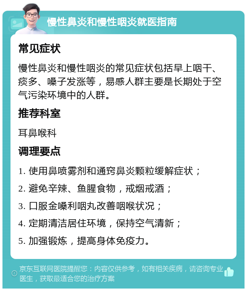 慢性鼻炎和慢性咽炎就医指南 常见症状 慢性鼻炎和慢性咽炎的常见症状包括早上咽干、痰多、嗓子发涨等，易感人群主要是长期处于空气污染环境中的人群。 推荐科室 耳鼻喉科 调理要点 1. 使用鼻喷雾剂和通窍鼻炎颗粒缓解症状； 2. 避免辛辣、鱼腥食物，戒烟戒酒； 3. 口服金嗓利咽丸改善咽喉状况； 4. 定期清洁居住环境，保持空气清新； 5. 加强锻炼，提高身体免疫力。