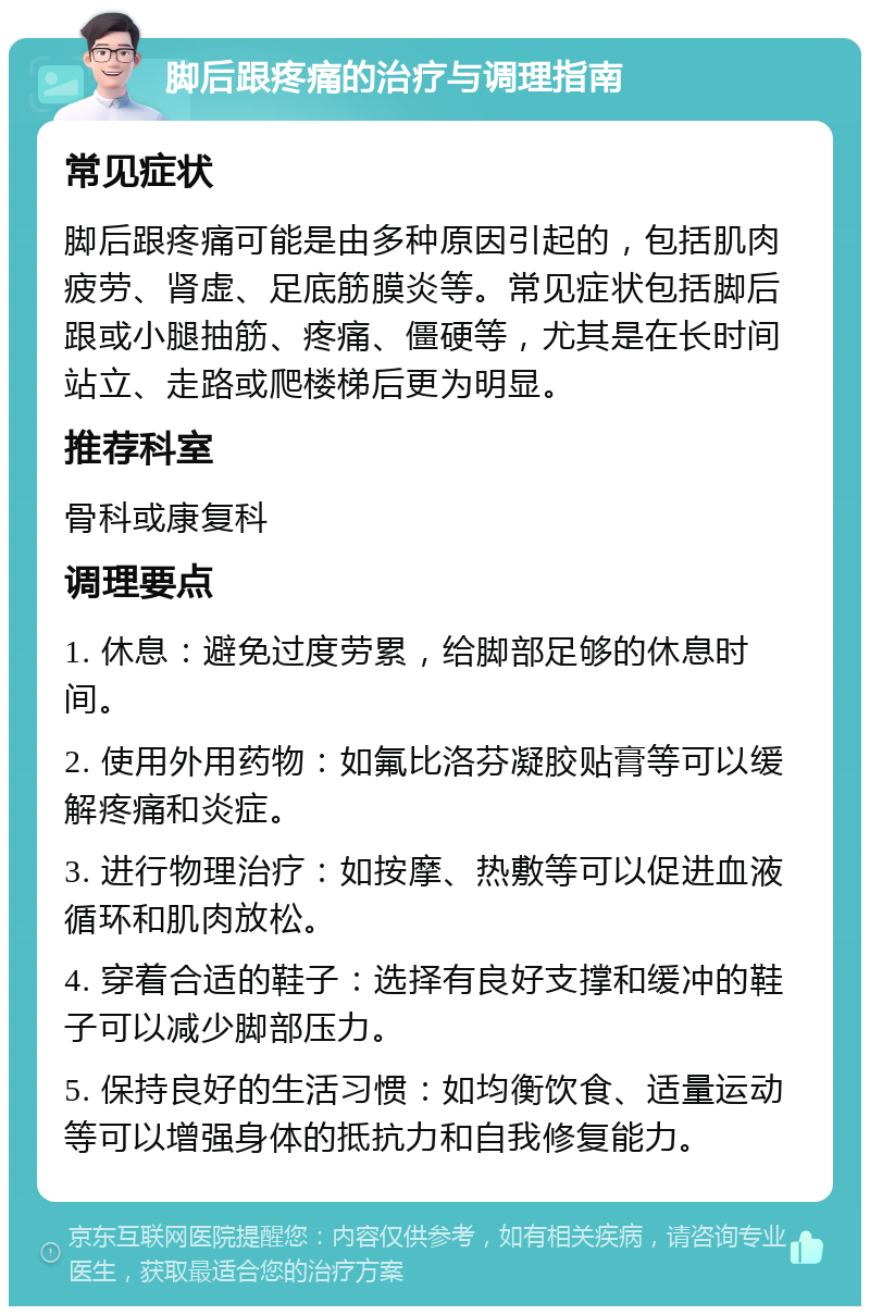 脚后跟疼痛的治疗与调理指南 常见症状 脚后跟疼痛可能是由多种原因引起的，包括肌肉疲劳、肾虚、足底筋膜炎等。常见症状包括脚后跟或小腿抽筋、疼痛、僵硬等，尤其是在长时间站立、走路或爬楼梯后更为明显。 推荐科室 骨科或康复科 调理要点 1. 休息：避免过度劳累，给脚部足够的休息时间。 2. 使用外用药物：如氟比洛芬凝胶贴膏等可以缓解疼痛和炎症。 3. 进行物理治疗：如按摩、热敷等可以促进血液循环和肌肉放松。 4. 穿着合适的鞋子：选择有良好支撑和缓冲的鞋子可以减少脚部压力。 5. 保持良好的生活习惯：如均衡饮食、适量运动等可以增强身体的抵抗力和自我修复能力。