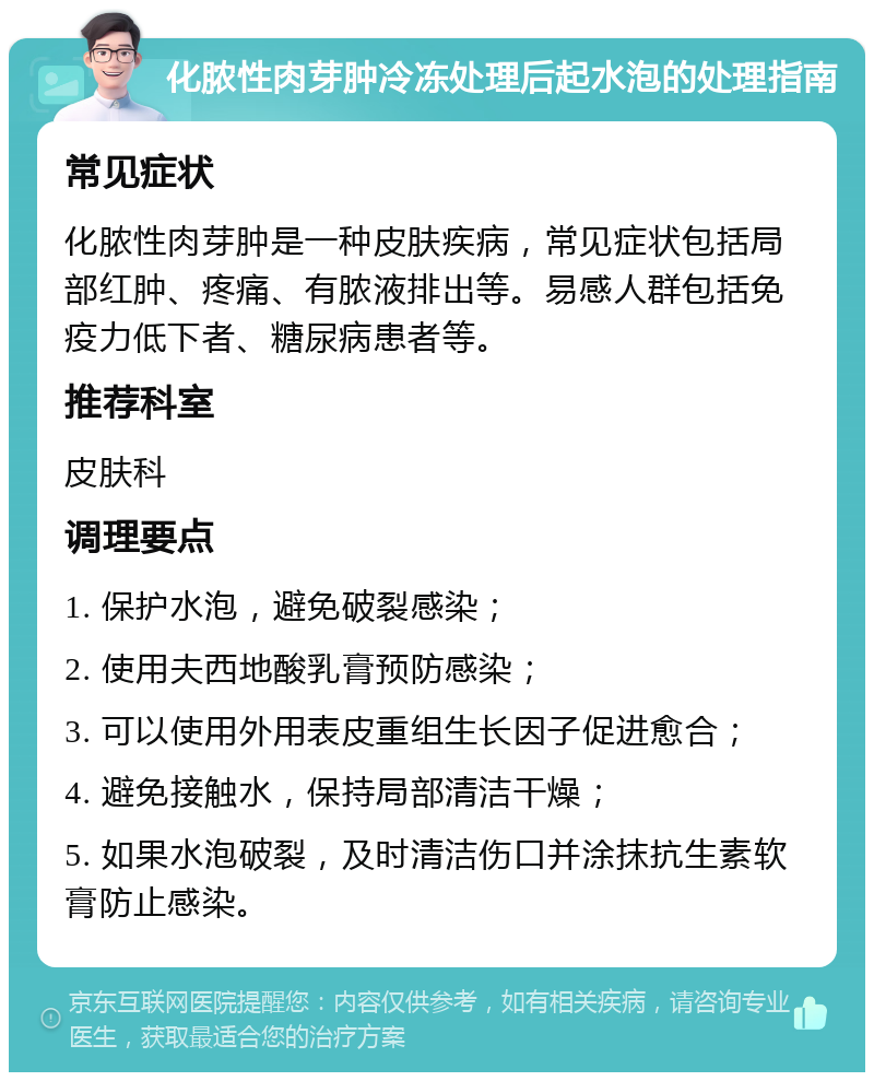 化脓性肉芽肿冷冻处理后起水泡的处理指南 常见症状 化脓性肉芽肿是一种皮肤疾病，常见症状包括局部红肿、疼痛、有脓液排出等。易感人群包括免疫力低下者、糖尿病患者等。 推荐科室 皮肤科 调理要点 1. 保护水泡，避免破裂感染； 2. 使用夫西地酸乳膏预防感染； 3. 可以使用外用表皮重组生长因子促进愈合； 4. 避免接触水，保持局部清洁干燥； 5. 如果水泡破裂，及时清洁伤口并涂抹抗生素软膏防止感染。