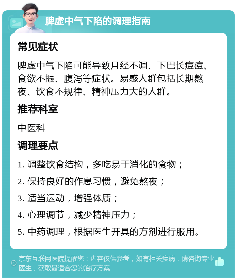 脾虚中气下陷的调理指南 常见症状 脾虚中气下陷可能导致月经不调、下巴长痘痘、食欲不振、腹泻等症状。易感人群包括长期熬夜、饮食不规律、精神压力大的人群。 推荐科室 中医科 调理要点 1. 调整饮食结构，多吃易于消化的食物； 2. 保持良好的作息习惯，避免熬夜； 3. 适当运动，增强体质； 4. 心理调节，减少精神压力； 5. 中药调理，根据医生开具的方剂进行服用。