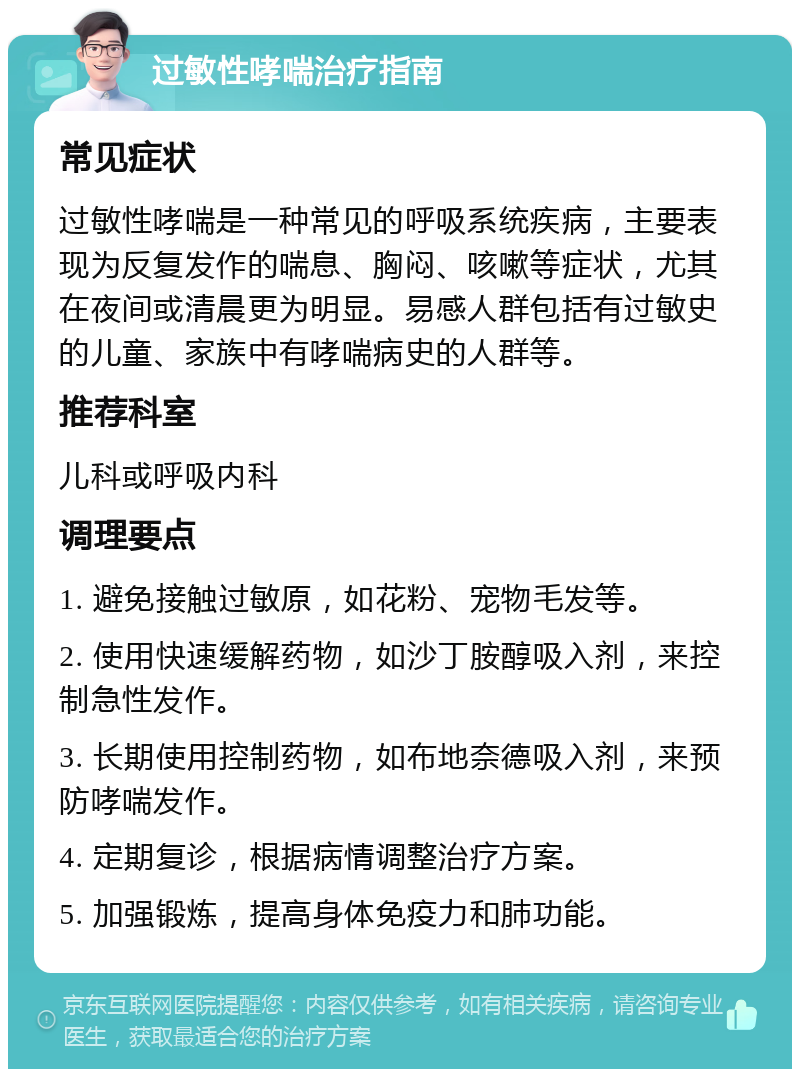 过敏性哮喘治疗指南 常见症状 过敏性哮喘是一种常见的呼吸系统疾病，主要表现为反复发作的喘息、胸闷、咳嗽等症状，尤其在夜间或清晨更为明显。易感人群包括有过敏史的儿童、家族中有哮喘病史的人群等。 推荐科室 儿科或呼吸内科 调理要点 1. 避免接触过敏原，如花粉、宠物毛发等。 2. 使用快速缓解药物，如沙丁胺醇吸入剂，来控制急性发作。 3. 长期使用控制药物，如布地奈德吸入剂，来预防哮喘发作。 4. 定期复诊，根据病情调整治疗方案。 5. 加强锻炼，提高身体免疫力和肺功能。