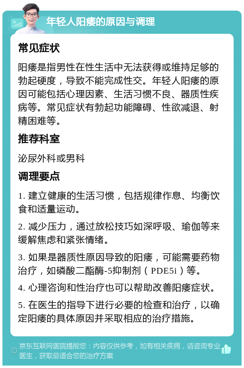 年轻人阳痿的原因与调理 常见症状 阳痿是指男性在性生活中无法获得或维持足够的勃起硬度，导致不能完成性交。年轻人阳痿的原因可能包括心理因素、生活习惯不良、器质性疾病等。常见症状有勃起功能障碍、性欲减退、射精困难等。 推荐科室 泌尿外科或男科 调理要点 1. 建立健康的生活习惯，包括规律作息、均衡饮食和适量运动。 2. 减少压力，通过放松技巧如深呼吸、瑜伽等来缓解焦虑和紧张情绪。 3. 如果是器质性原因导致的阳痿，可能需要药物治疗，如磷酸二酯酶-5抑制剂（PDE5i）等。 4. 心理咨询和性治疗也可以帮助改善阳痿症状。 5. 在医生的指导下进行必要的检查和治疗，以确定阳痿的具体原因并采取相应的治疗措施。