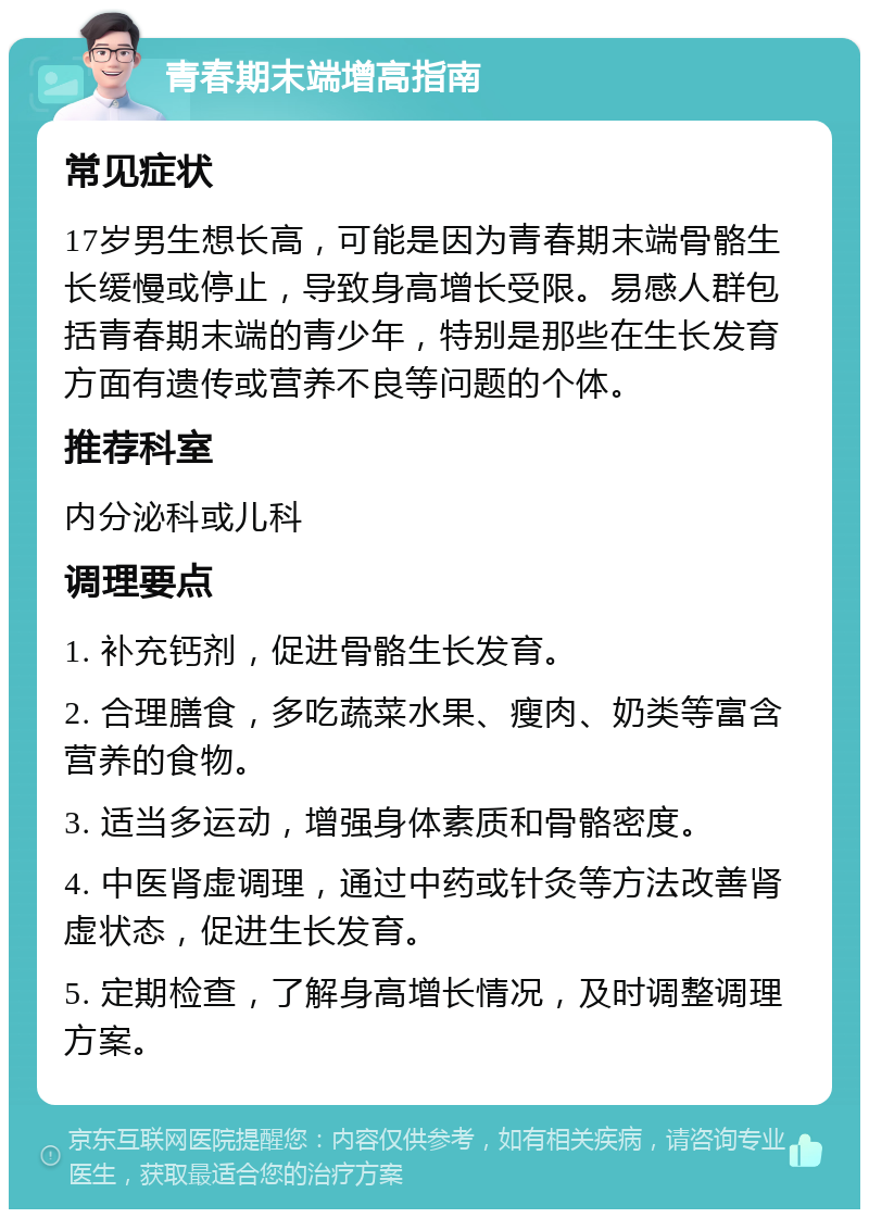 青春期末端增高指南 常见症状 17岁男生想长高，可能是因为青春期末端骨骼生长缓慢或停止，导致身高增长受限。易感人群包括青春期末端的青少年，特别是那些在生长发育方面有遗传或营养不良等问题的个体。 推荐科室 内分泌科或儿科 调理要点 1. 补充钙剂，促进骨骼生长发育。 2. 合理膳食，多吃蔬菜水果、瘦肉、奶类等富含营养的食物。 3. 适当多运动，增强身体素质和骨骼密度。 4. 中医肾虚调理，通过中药或针灸等方法改善肾虚状态，促进生长发育。 5. 定期检查，了解身高增长情况，及时调整调理方案。