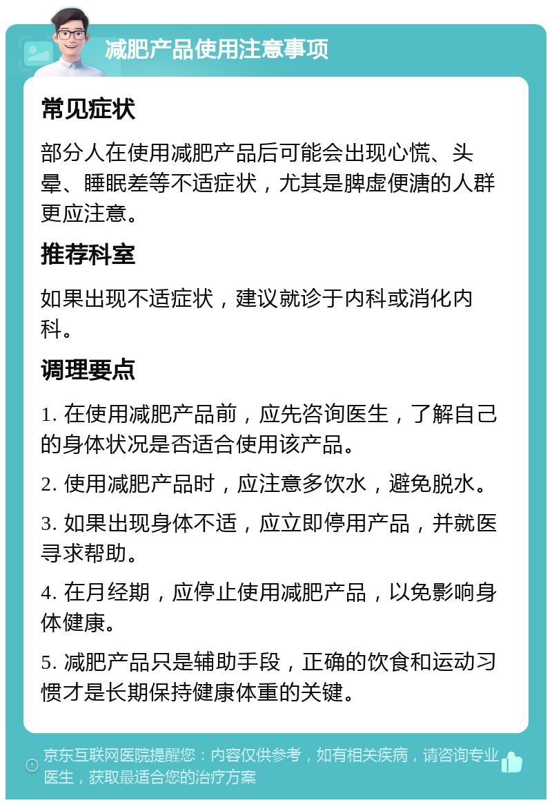 减肥产品使用注意事项 常见症状 部分人在使用减肥产品后可能会出现心慌、头晕、睡眠差等不适症状，尤其是脾虚便溏的人群更应注意。 推荐科室 如果出现不适症状，建议就诊于内科或消化内科。 调理要点 1. 在使用减肥产品前，应先咨询医生，了解自己的身体状况是否适合使用该产品。 2. 使用减肥产品时，应注意多饮水，避免脱水。 3. 如果出现身体不适，应立即停用产品，并就医寻求帮助。 4. 在月经期，应停止使用减肥产品，以免影响身体健康。 5. 减肥产品只是辅助手段，正确的饮食和运动习惯才是长期保持健康体重的关键。